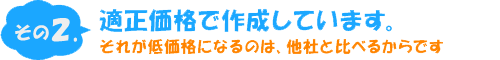 その２適正価格で作成しています。それが低価格になるのは、他社と比べるからです。